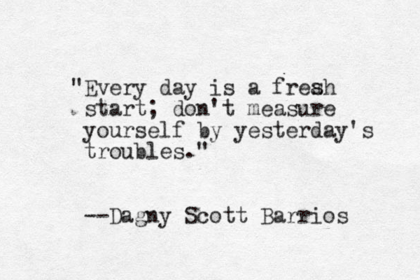 "Every day is a freah start; don't measure yourself by yesterday's troubles." --Dagny Scott Barrios s 