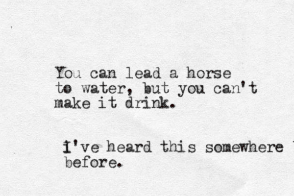 You can lead a horse to water, but you can't make it drink. i I've heard this somewhere before before.