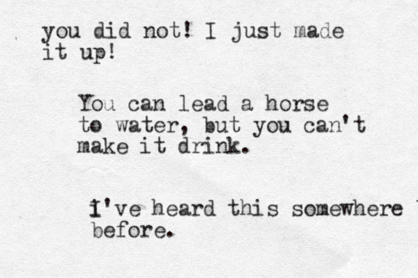 You can lead a horse to water, but you can't make it drink. i I've heard this somewhere before before. you did not! I just made it up!