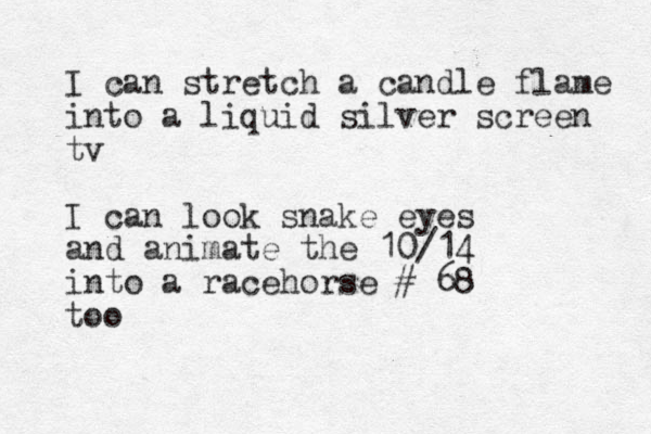 I can stretch a candle flame into a liquid silver screen tv I can look snake eyes and animate the 10/14 into a racehorse # 68 too 