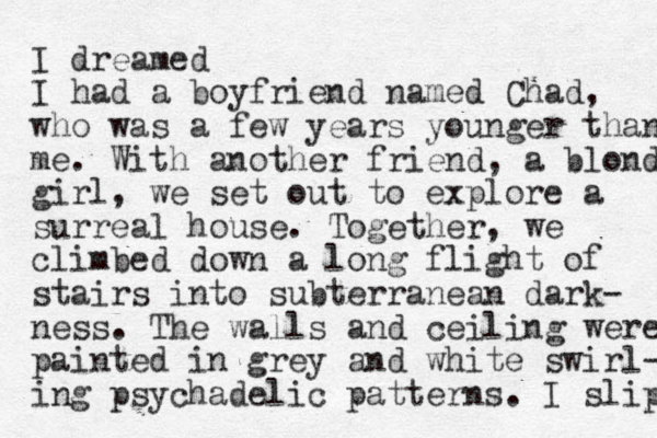 I dreamed I had a boyfriend named Chad, who was a few years younger than me. With another friend, a blonde girl, we set out to explore a surreal house. Together, we climbed down a long flight of stairs into subterranean dark- ness. The walls and ceiling were painted in grey and white swirl- ing psychadelic patterns. I slip 