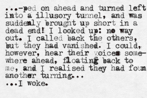 ...-ped on ahead and turned left into a illusory tunnel, and was suddenly brought up short in a dead end! I looked up: no way out. I called back the others, but they had vanished. I could, however, hear their voices some- where ahead, floatinf g g back to me, and I realised they had found anothwr turning... e ...I woke.