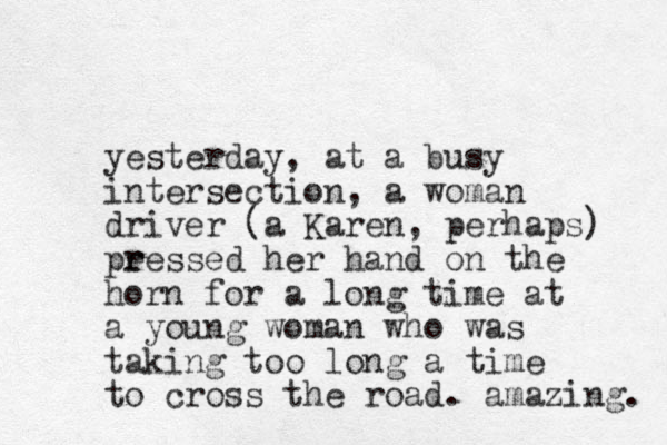 yesterday, at a busy intersection, a woman driver (a Karen, perhaps) peessed r r her hand on the horn for a long time at a you g n woman who was taking too long a time to cross the road. amazing. 
