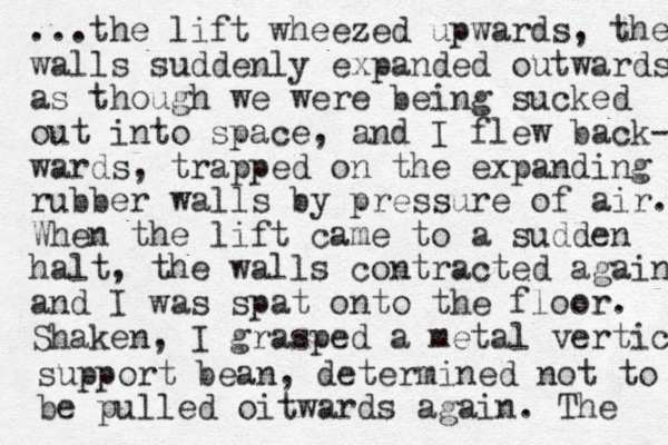 ...the lift wheezed upwards, the walls suddenly expanded outwards as though we were being sucked out into space, and I flew back- wards, trapped on the expanding rubber walls by pressure of air. When the lift came to a sudden halt, the walls contracted again and I was spat onto the floor. Shaken, I grasped a metal vertica support bean, determined not to be pulled oitwards again. The 