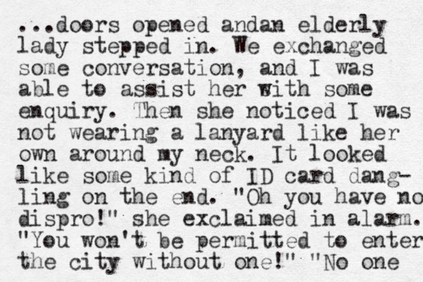 ...doors opened an an d elderly lady stepped in. We exchanged some conversation, and I was able to assist her s with some enquiry. Then she noticed I was not wearing a lanyard like her own around my neck. It looked like some kind of ID card dang- ling on the end. "Oh you have no dispro!" she exclaimed in alarm. "You won't be permitted to enter the city without one!" "No one 