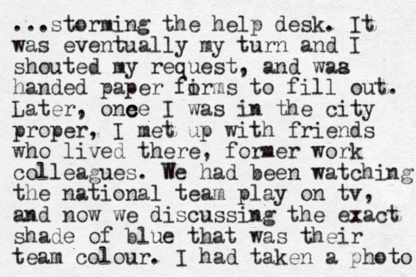 ...storming the help desk. It was eventually my turn and I shouted my request, and waa s handed paper fir o ms to fill out. Later, one c ce I was in the city proper, I met up with friends who lived there, former work colleagues. We had been watching the national team play on tv, and now we discussing the exact shade of blue that was their team colour. I had taken a photo 