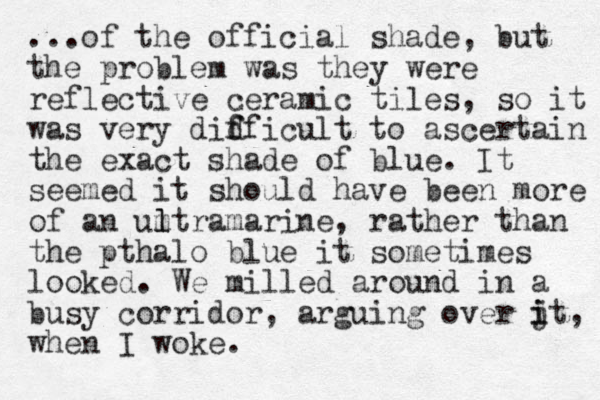 ...of the official shade , but the problem was they were reflective ceramic tiles , so it was very didficult to f f ascertain the exact shade of blue. It seemed it should have been more of an umtra l l marine, rather than the pthalo blue it sometimes looked. We milled around in a busy corridor, arguing over jt, i i when I woke.