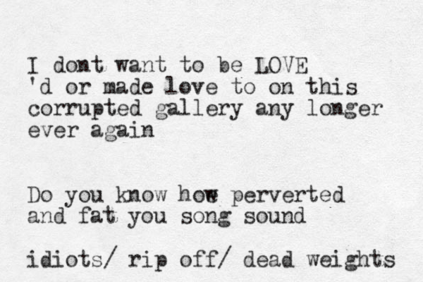 I dont want to be LOVE 'd or made love to on this corrupted gallery any longer ever again Do you know hoe w perverted and fat you song sound idiots/ rip off/ dead weights 