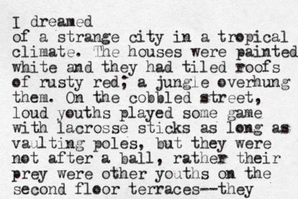 I dreamed of a strange city in a tropical climate. The houses were painted white and they had tiled roofs of rusty red; a jungle overhung them. On the cobbled street, loud youths played some game with lacross e sticks as long as vaulting poles, but they were not after a ball, rather their prey were other youths on the second floor terraces--they 
