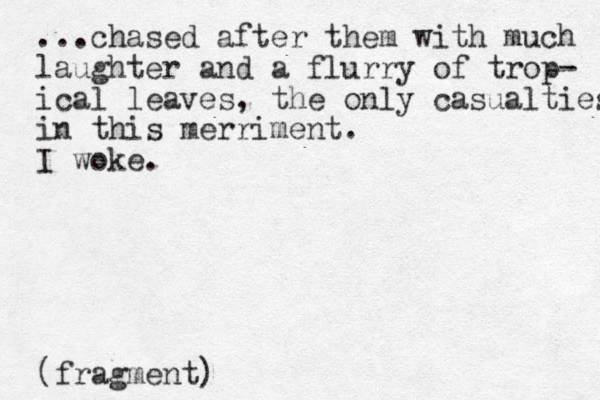...chased after them with much laughter and a flurry of trop- ical leaves, the only casualties in this merriment. I woke. (fragment)