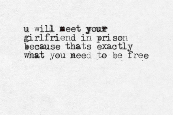 u will meet your girlfriend in prison because thats exactly what you need to be free 