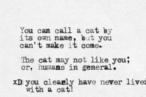 You can call a cat by its own name, but you can't make it come. The cat may not like you; or, humas n ns in general. xD you cleaely r r have never lives with a cat! d 
