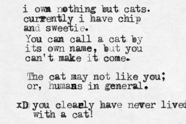 You can call a cat by its own name, but you can't make it come. The cat may not like you; or, humas n ns in general. xD you cleaely r r have never lives with a cat! d i own nothing but cats. currently i have chip and sweetie. 