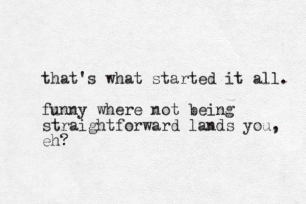 that's what started it all. funny where not being straightforward lands you, eh? 