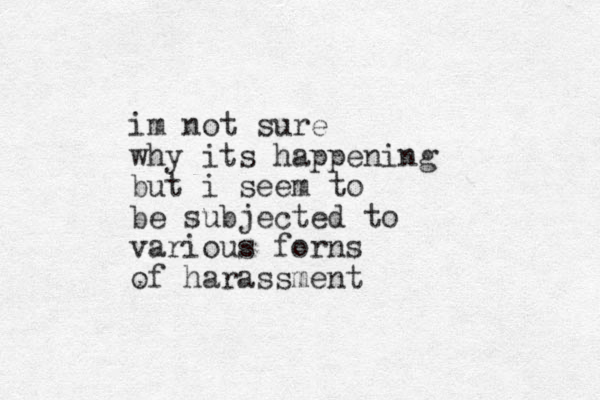 im not sure why its happening but i seem to be subjected to various forns of harassment