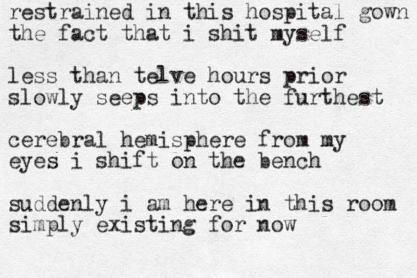 restrained in this hospital gown the fact that i shit myself less than telve hours prior slowly seeps into the furthest cerebral hemisphere from my eyes i shift on the bench suddenly i am here in this room simply existing for now 