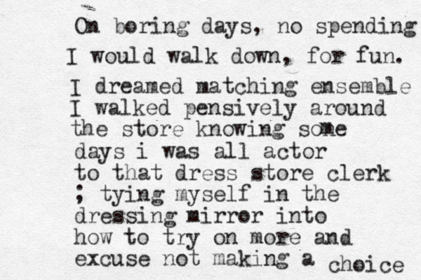 I dreamed matching ensemble I walked pensively around the store knowing sone m days i was all actor to that dress store clerk ; tying myself in the dressing mirror into how to try on more and excuse not making a choice I would walk down, for fun. On boring days, no spending 