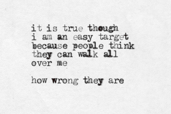 it is true though i am an easy target because people think they can walk all over me how wrong they are