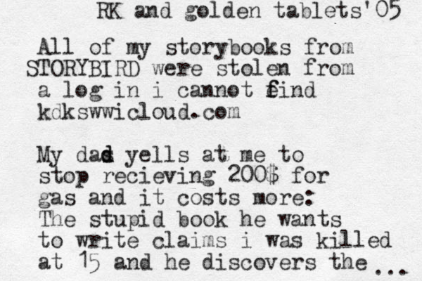 All of my storybooks from T S ORYBIRD were stolen from a log in i cannot e f find kdksww icloud.com My das d d d yells at me to stop recieving 200$ for gas and it costs more: The stupid book he wants to write claims i was killed at 15 and he discovers the ... RK and g olden tablets'05 