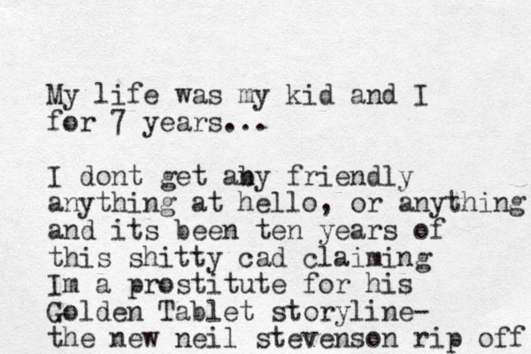 My life was my kid and I for 7 years... I dont get aby n friendly anything at hello, or anything and its been te n years of this shitty cad claiming Im a prostitute for his Golden Tablet storyline- the new neil stevenson rip off 