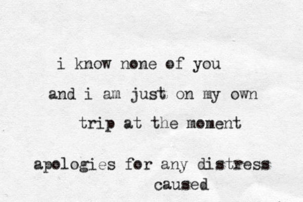 i know none of you and i am just on my own trip at the moment apologies for any distress caused