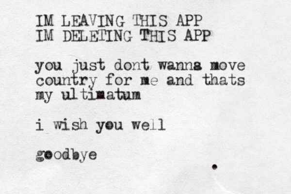 IM LEAVING THIS APP IM DELETING THIS APP you just dont wanns a move country for me and thats my ultimatum i wish you well goodbye .