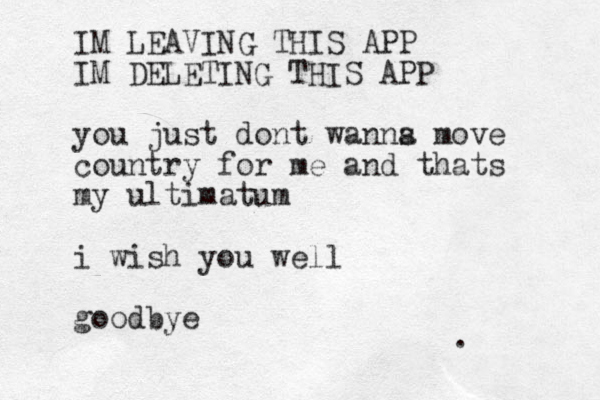IM LEAVING THIS APP IM DELETING THIS APP you just dont wanns a move country for me and thats my ultimatum i wish you well goodbye .
