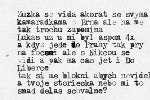 Zuzka se vida akorat se svyma kamaradka ma z Brna ale na me tak trochu zapomina Lukas uz u ni byl aspon 4x a kdyz jede t d d d do Prahy tak pry na focni e e en n ni ale s Nikcou se vidi a pak ma cas jet i Do Liberce tak si me blokni abych nevidela a tvoje storiecka nebo mi to snad delas schvalne?