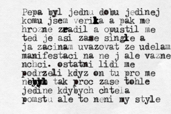 Pepa byl jednu dobu jedinej komu jsem verik l l l k k l l ka a pak me hrozne zead r r r il a opustil me ted je asi zase singke l l l l a ja zacinam uvazovat ze udelam manifestaci na ne j ale vazne nchci. ostatni lidi me podrzeli kdyz on tu pro me nbyl e ebbb b by y yl l k tak proc zase tohle jedine kdybych chtela pomstu ale to neni my style 