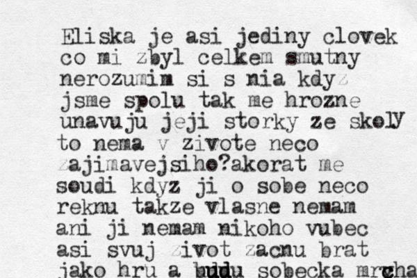 Eliska je asi jediny clovek co mi zbyl celkem smutny nerozumim si s nia kdyz jsme spolu tak me hrozne unavuju jeji storky ze skol y to nema v zivote neco zajimavejsiho?akorat me soudi kdyz ji o sobe neco reknu takze vlasne nemam ani ji nemam nikoho vubec asi svuj zivot zacnu brat jako hru a bdu u uu u ud d du sobecka mrvha c c c 