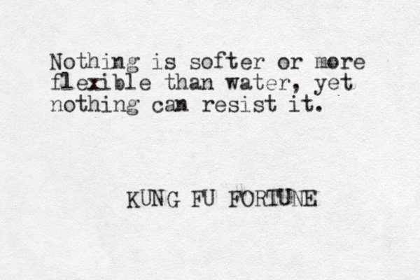 Nothing is softer or more flexible than water, yet nothing can resist it. KUNG FU FORTUNE