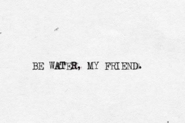 BE WATER, MY FRIEND. 