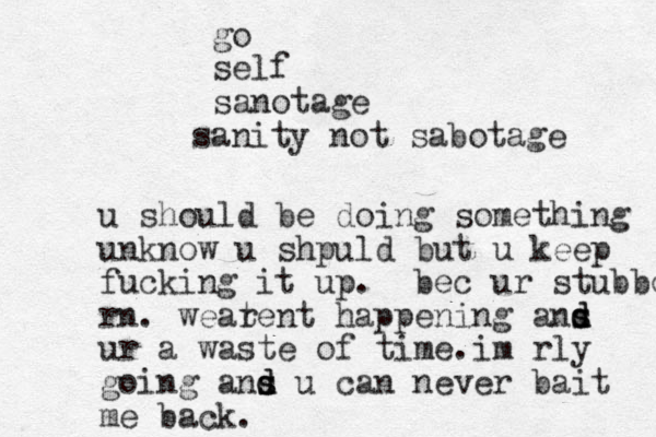 u should be doing something unknow u shpuld but u keep fucking it up. bec ur stubbo rn. weatent ha r ppening ans d d s ur a waste of time.im rly going ans d d s u can never bait me back. go self sanotage sanity not sabotage 