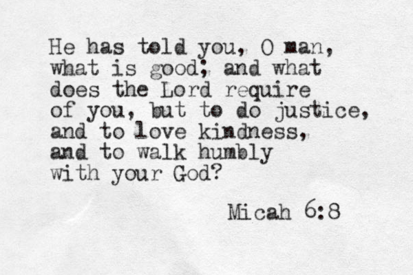 He has told you, O man, what is good; and what does the Lord require of you, but to do justice, and to love kindness, and to walk humbly with your God? Micah 6:8 