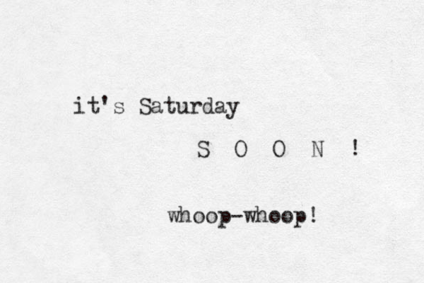 it's Saturday S O O N ! whoop-whoop! 