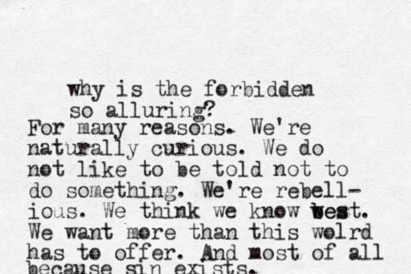 why is the forbidden so alluring? For many reasons. We're naturally curious. We do not like to be told not to do something. We're rebell- ious. We think we know wes b best. We want more than this wolrd has to offer. And most of all because sin exists.