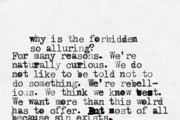 why is the forbidden so alluring? For many reasons. We're naturally curious. We do not like to be told not to do something. We're rebell- ious. We think we know wes b best. We want more than this wolrd has to offer. And most of all because sin exists. B But But But But 