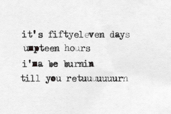 it's fiftyeleven days umpteen hours i'ma be burnin till you retuuuuuuurn