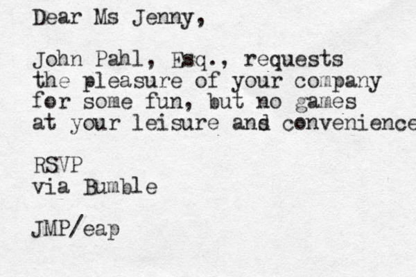 Dear Ms Jenny, John Pahl, Esq., requests the pleasure of your company for some fun, but no games at your leisure ans d convenience RSVP via Bumble JMP/eap