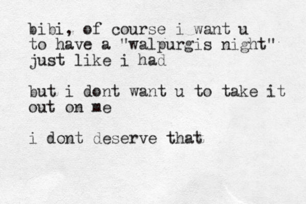 bibi, of course i want u to have a "walpurgis night" just like i had but i dont want u to take it out on me i dont deserve that