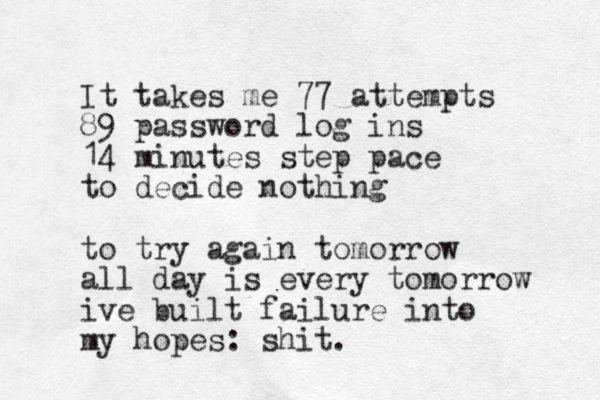 It takes me 77 attempts 89 password log ins 14 minutes step pace to decide nothing to try again tomorrow all day is every tomorrow ive built failure into my hopes: shit. 