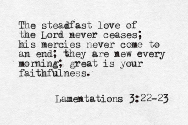 The steadfast love of the Lord never ceases; his mercies never come to an end; they are new every morning; great is your faithfulness. Lamentations 3:22-23 