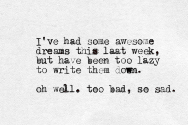 I've had some awesome dreams this laat week, but have been too lazy to write them doen w w . oh well. too bad, so sad. 