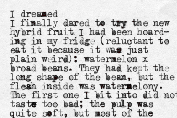 I dreamed I finally dared to try the new hybrid fruit I had been hoard- ing in my fridge (reluctant to eat it because it was just plain weird): watermelon x broad beans. They had kept the long shape of the bean, but the fleah s s inside was watern melony. The first one I bit into did not tastw e e too bad; the pulp was quite soft, but most of the 