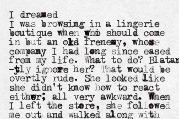 I dreamed I was browsing in a lingerie boutique when y w whi o should come in but an okd l ls frenemy, whose company I had long since eased from my life. What to do? Blatan -t y tly ignore her? That would be overtly rude. She looked like she didn't know how to react eithwr e e ; all very awkward. When I left the store, she followed me out and walked along with 