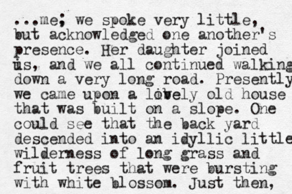 ...me, ; we spoke very little, but acknowledged one another's presence. Her daughter joined is u , and we all continued walking down a very long road. Presently we came upon a libe ovely old house that was built on a slope. One could see that the back yard descended into a n idyllic little wilderness of long grass and fruit trees that were bursting with white blossom. Just then, 