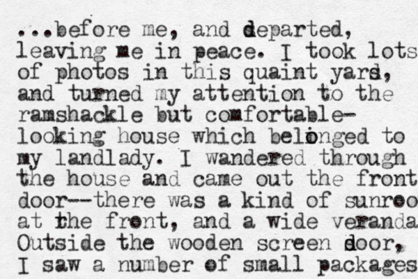 ...before me, and separted d d , leaving me in peace. I took lots of photos in this quaint yars d, and turned my attention to the ramshackle but comfortable- looking house which belinged to o o my landlady. I wandered through the house and came out the front door--the re was a kind of sunroom at rhe t front, and a wide verandah Outside the wooden screen soor d d , I saw a number of small packages 