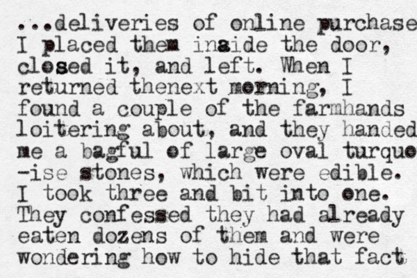 ...deliveries of online purchases I placed them i aide the ns a door, cloaed s s it, and left. When I returned thenext morning, I found a couple of the farmhands loitering about, and they handed me a bagful of large oval turquoise -ise stones, which were edible. I took three and bit into one. They confessed they had already eaten dozens of them and were wondering how to hide that fact 