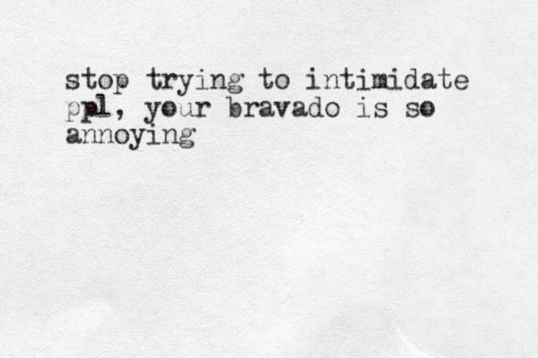 stop trying to intimidate ppl, your bravado is so annoying