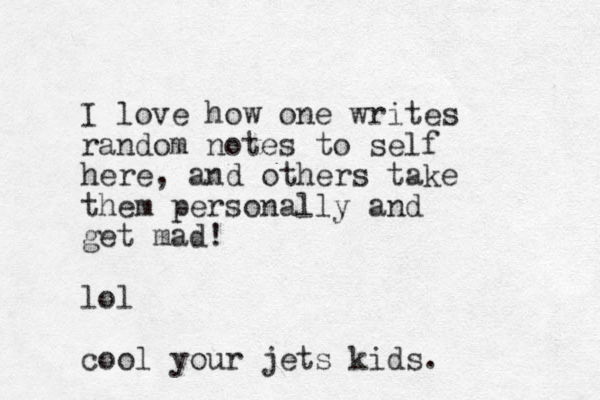 I love how one writes random notes to self here, and others take them personally and get mad! lol cool your jets kids. 